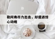 开云体育官网下载-关于勒阿弗尽力出击，却遭遇惊心动魄的信息