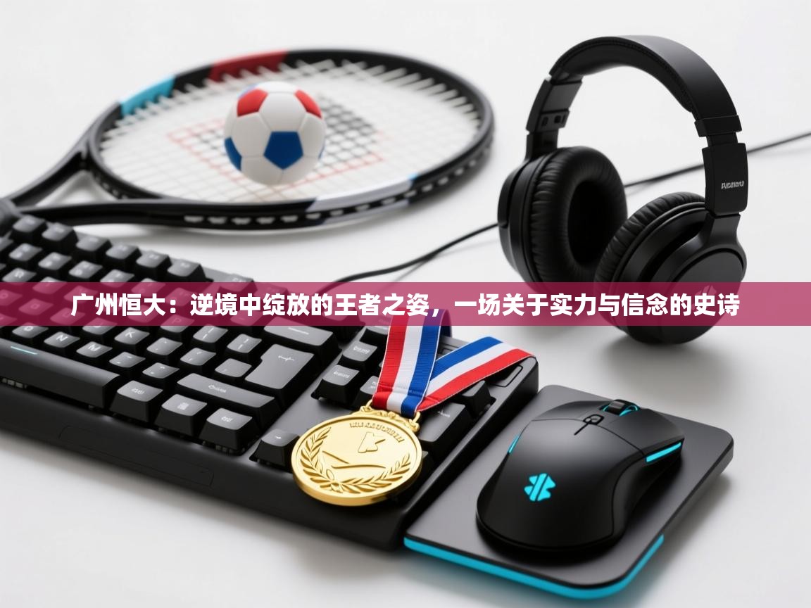 广州恒大:逆境中绽放的王者之姿,一场关于实力与信念的史诗 第2张